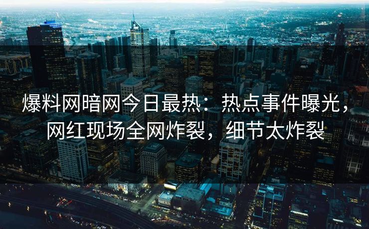 爆料网暗网今日最热：热点事件曝光，网红现场全网炸裂，细节太炸裂