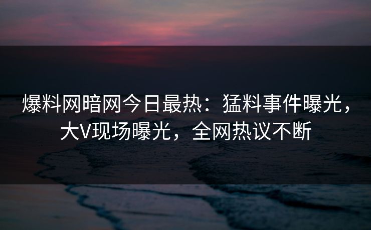 爆料网暗网今日最热：猛料事件曝光，大V现场曝光，全网热议不断