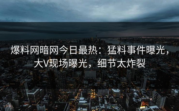 爆料网暗网今日最热：猛料事件曝光，大V现场曝光，细节太炸裂