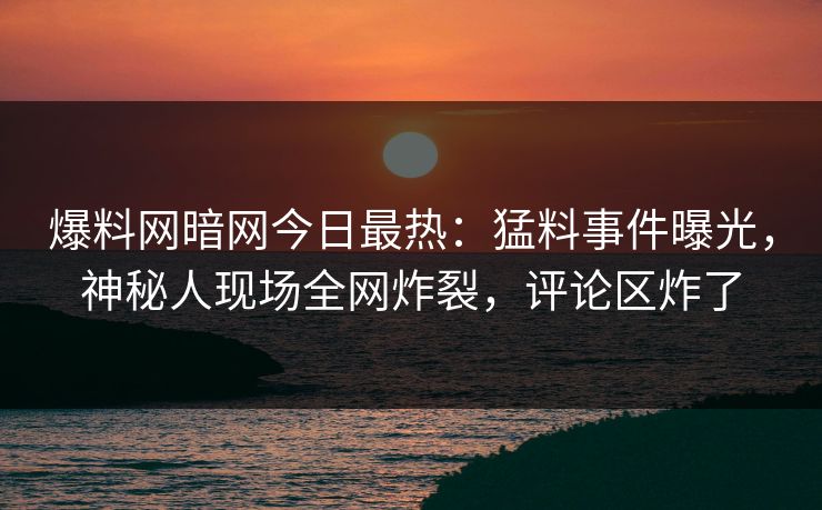 爆料网暗网今日最热：猛料事件曝光，神秘人现场全网炸裂，评论区炸了