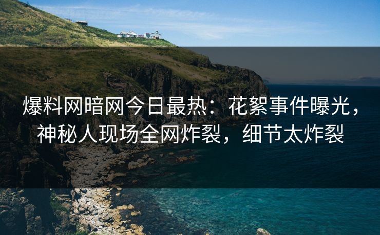 爆料网暗网今日最热：花絮事件曝光，神秘人现场全网炸裂，细节太炸裂