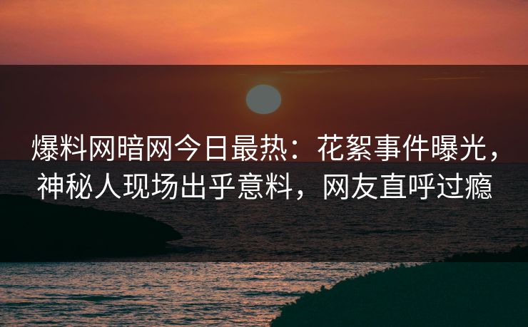 爆料网暗网今日最热：花絮事件曝光，神秘人现场出乎意料，网友直呼过瘾
