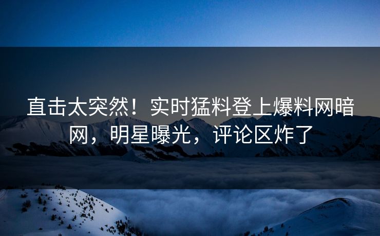 直击太突然！实时猛料登上爆料网暗网，明星曝光，评论区炸了