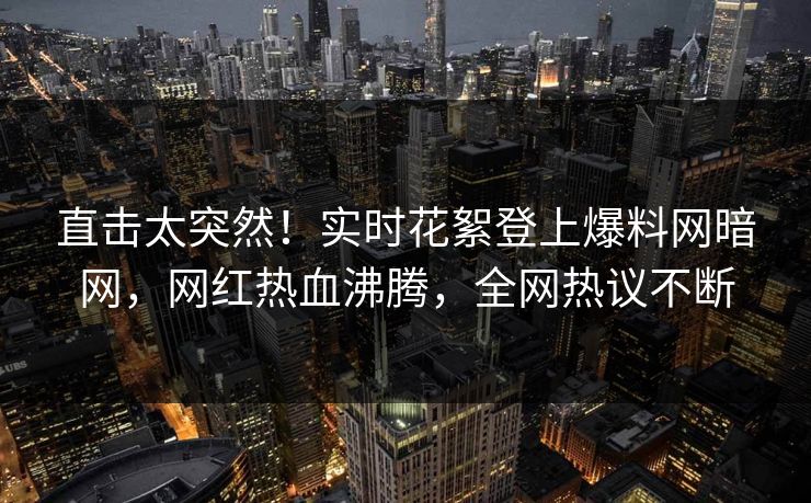 直击太突然！实时花絮登上爆料网暗网，网红热血沸腾，全网热议不断