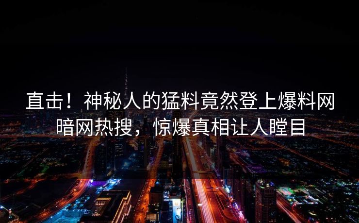 直击！神秘人的猛料竟然登上爆料网暗网热搜，惊爆真相让人瞠目