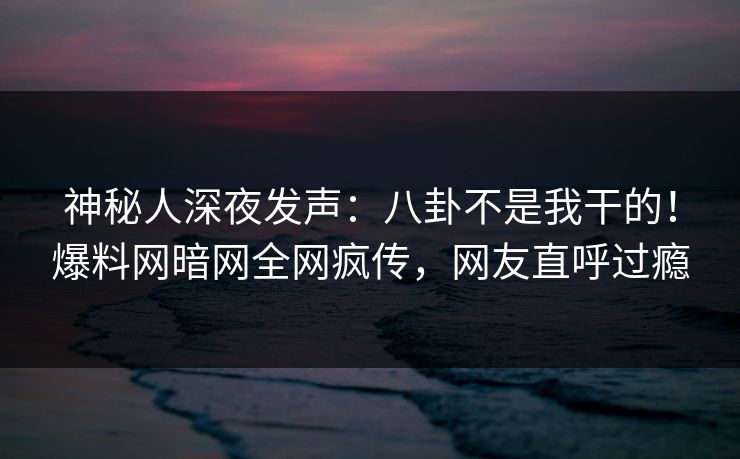 神秘人深夜发声：八卦不是我干的！爆料网暗网全网疯传，网友直呼过瘾