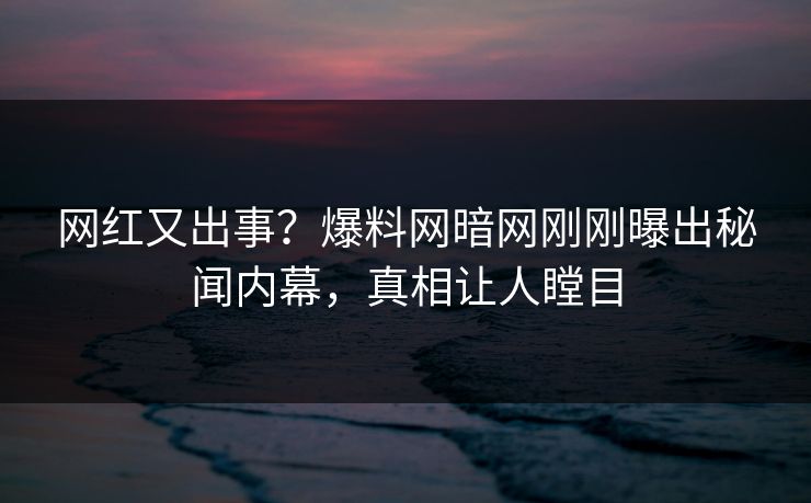 网红又出事？爆料网暗网刚刚曝出秘闻内幕，真相让人瞠目