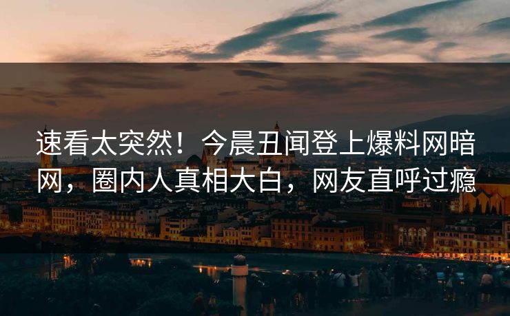 速看太突然！今晨丑闻登上爆料网暗网，圈内人真相大白，网友直呼过瘾
