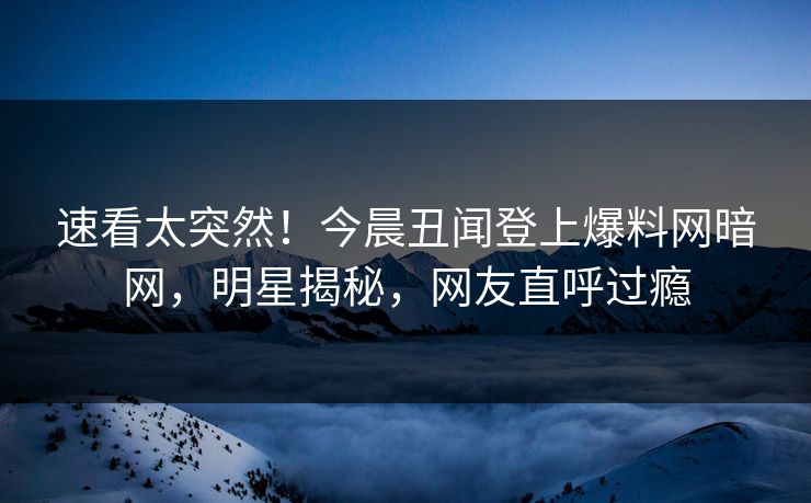 速看太突然！今晨丑闻登上爆料网暗网，明星揭秘，网友直呼过瘾