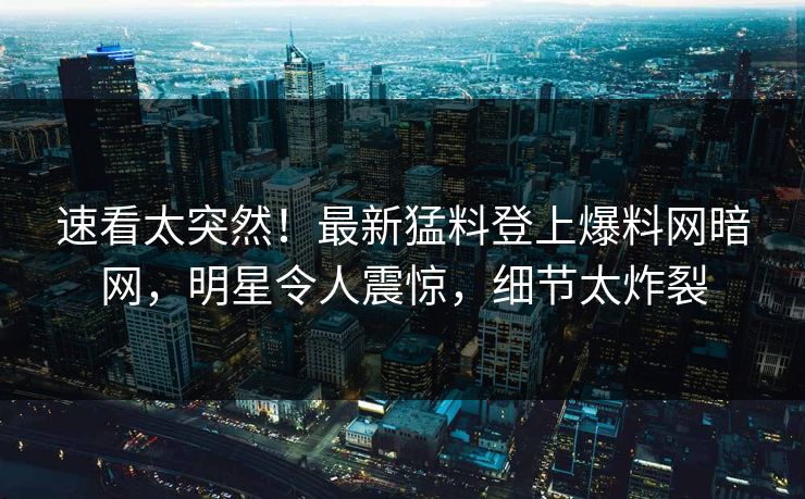 速看太突然！最新猛料登上爆料网暗网，明星令人震惊，细节太炸裂