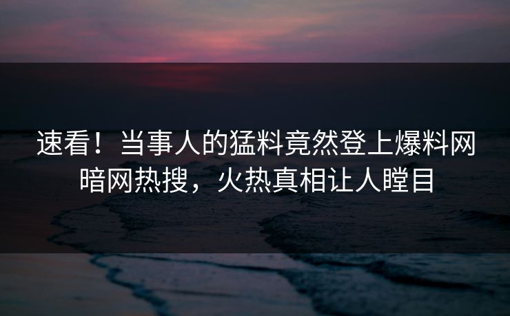 速看！当事人的猛料竟然登上爆料网暗网热搜，火热真相让人瞠目