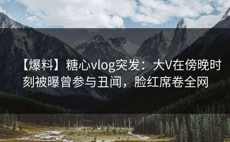 【爆料】糖心vlog突发：大V在傍晚时刻被曝曾参与丑闻，脸红席卷全网