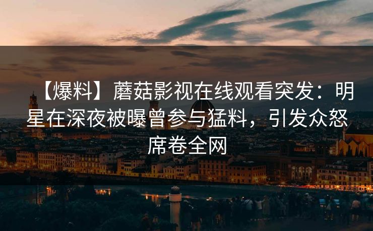 【爆料】蘑菇影视在线观看突发：明星在深夜被曝曾参与猛料，引发众怒席卷全网