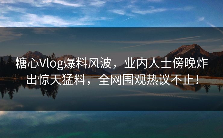 糖心Vlog爆料风波,业内人士傍晚炸出惊天猛料,全网围观热议不止! 糖心Vlog爆料风波,业内人士傍晚炸出惊天猛料,全网围观热议不止!