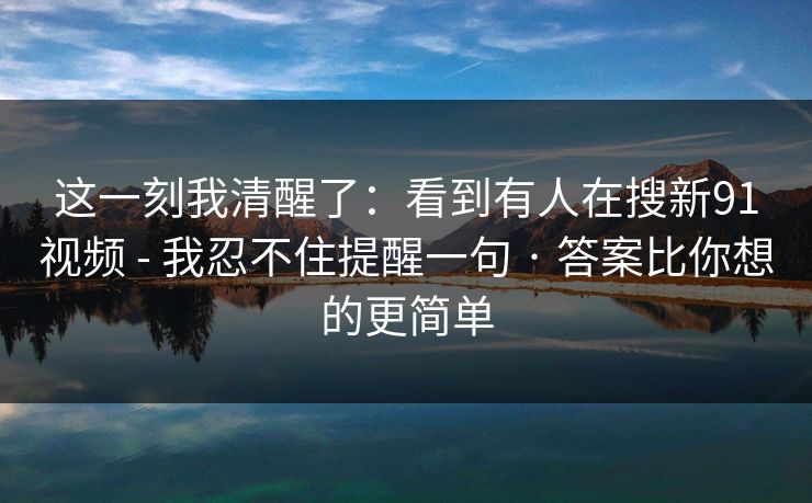 这一刻我清醒了：看到有人在搜新91视频 - 我忍不住提醒一句 · 答案比你想的更简单