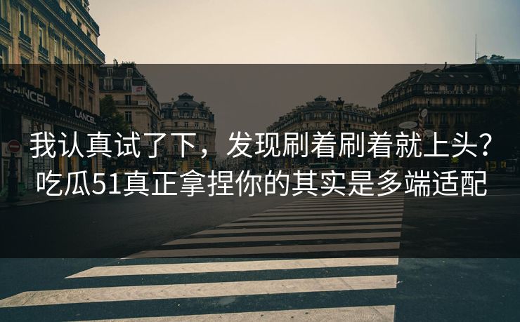我认真试了下，发现刷着刷着就上头？吃瓜51真正拿捏你的其实是多端适配