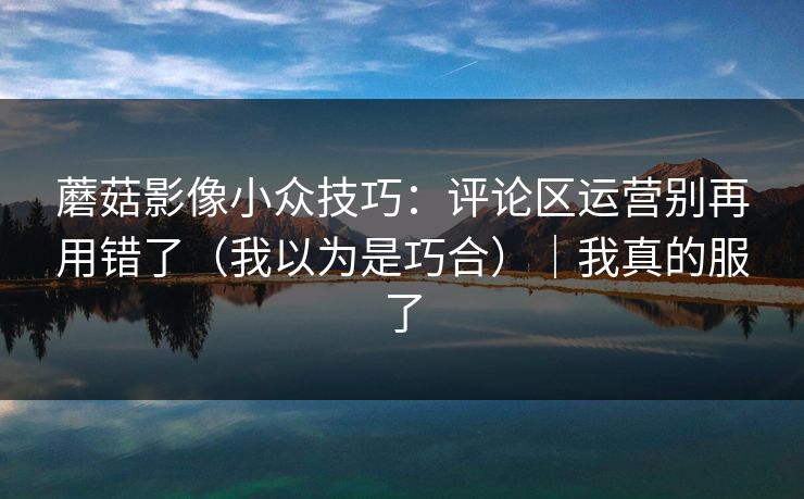 蘑菇影像小众技巧：评论区运营别再用错了（我以为是巧合）｜我真的服了