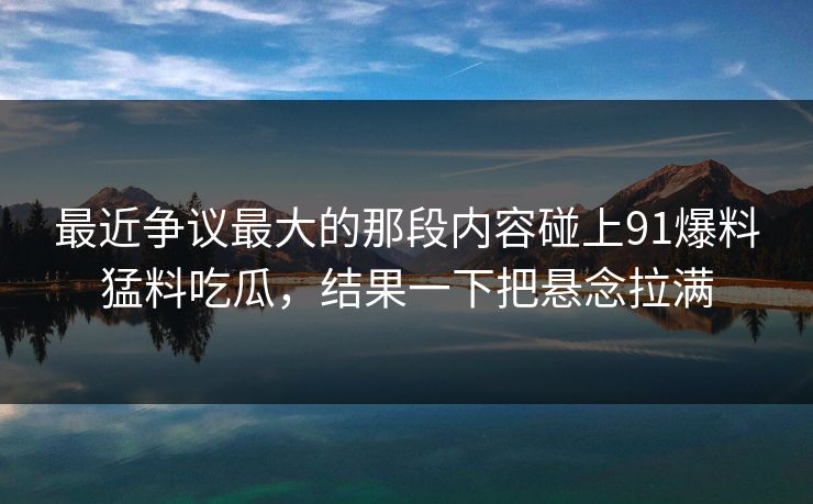 最近争议最大的那段内容碰上91爆料猛料吃瓜,结果一下把悬念拉满 最近争议最大的那段内容碰上91爆料猛料吃瓜,结果一下把悬念拉满