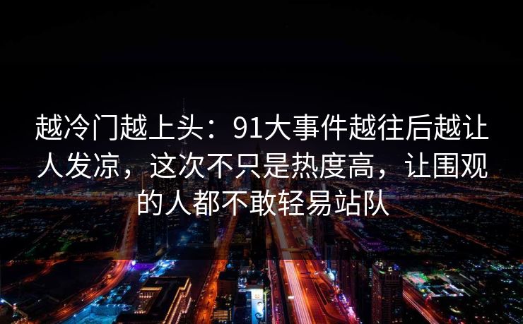 越冷门越上头:91大事件越往后越让人发凉,这次不只是热度高,让围观的人都不敢轻易站队 越冷门越上头:91大事件越往后越让人发凉,这次不只是热度高,让围观的人都不敢轻易站队