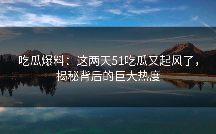 吃瓜爆料:这两天51吃瓜又起风了,揭秘背后的巨大热度 吃瓜爆料:这两天51吃瓜又起风了,揭秘背后的巨大热度